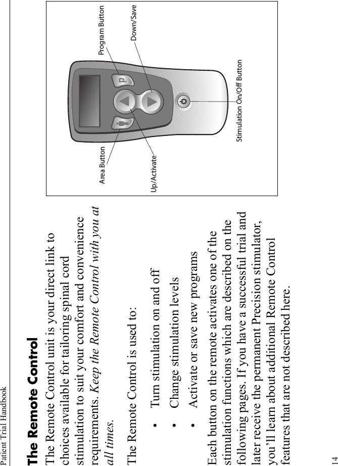 Patient Trial Handbook14The Remote Control The Remote Control unit is your direct link to choices available for tailoring spinal cord stimulation to suit your comfort and convenience requirements. Keep the Remote Control with you at all times.The Remote Control is used to:• Turn stimulation on and off• Change stimulation levels• Activate or save new programsEach button on the remote activates one of the stimulation functions which are described on the following pages. If you have a successful trial and later receive the permanent Precision stimulator, you’ll learn about additional Remote Control features that are not described here.Program ButtonArea ButtonStimulation On/Off ButtonUp/ActivateDown/Save