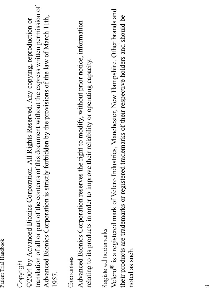 Patient Trial HandbookiiCopyright©2004 by Advanced Bionics Corporation. All Rights Reserved. Any copying, reproduction or translation of all or part of the contents of this document without the express written permission of Advanced Bionics Corporation is strictly forbidden by the provisions of the law of March 11th, 1957.GuaranteesAdvanced Bionics Corporation reserves the right to modify, without prior notice, information relating to its products in order to improve their reliability or operating capacity.Registered trademarksVel c ro ® is a registered mark of Velcro Industries, Manchester, New Hampshire. Other brands and their products are trademarks or registered trademarks of their respective holders and should be noted as such.