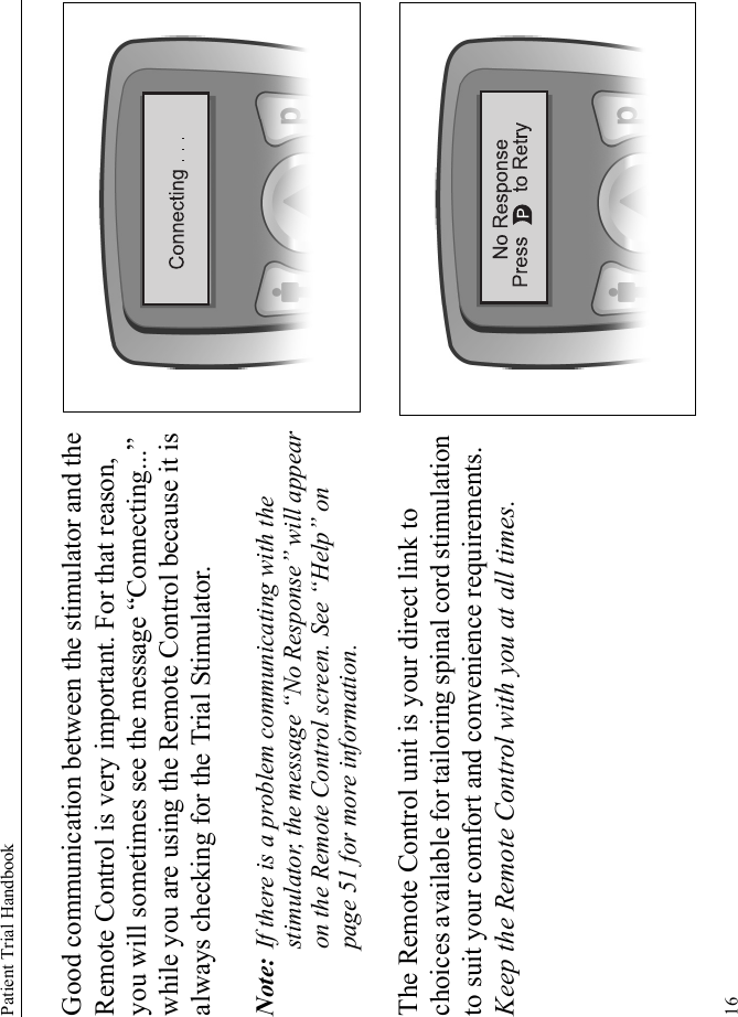 Patient Trial Handbook16Good communication between the stimulator and the Remote Control is very important. For that reason, you will sometimes see the message “Connecting...” while you are using the Remote Control because it is always checking for the Trial Stimulator.Note: If there is a problem communicating with the stimulator, the message “No Response” will appear on the Remote Control screen. See “Help” on page 51 for more information.The Remote Control unit is your direct link to choices available for tailoring spinal cord stimulation to suit your comfort and convenience requirements. Keep the Remote Control with you at all times.