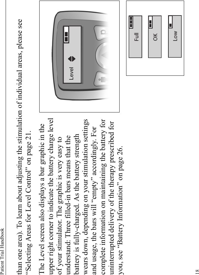 Patient Trial Handbook18than one area). To learn about adjusting the stimulation of individual areas, please see “Selecting Areas for Level Control” on page 21.The Level screen also displays a bar graphic in the upper right corner to indicate the battery charge level of your stimulator. The graphic is very easy to understand: Three filled-in bars means that the battery is fully-charged. As the battery strength wears down, depending on your stimulation settings and usage, the bars will “empty” accordingly. For complete information on maintaining the battery for uninterrupted delivery of the therapy prescribed for you, see “Battery Information” on page 26.OKFullLow