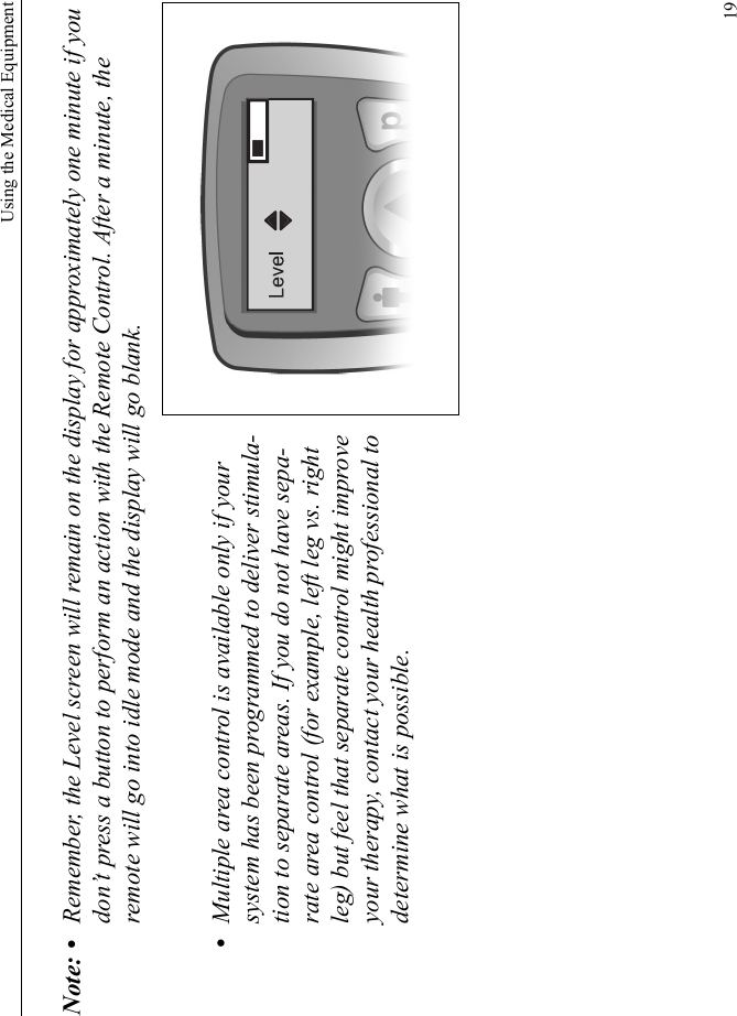 Using the Medical Equipment19Note: • Remember, the Level screen will remain on the display for approximately one minute if you don’t press a button to perform an action with the Remote Control. After a minute, the remote will go into idle mode and the display will go blank.•Multiple area control is available only if your system has been programmed to deliver stimula-tion to separate areas. If you do not have sepa-rate area control (for example, left leg vs. right leg) but feel that separate control might improve your therapy, contact your health professional to determine what is possible.