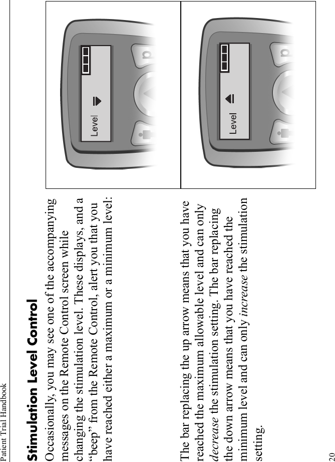 Patient Trial Handbook20Stimulation Level ControlOccasionally, you may see one of the accompanying messages on the Remote Control screen while changing the stimulation level. These displays, and a “beep” from the Remote Control, alert you that you have reached either a maximum or a minimum level:The bar replacing the up arrow means that you have reached the maximum allowable level and can only decrease the stimulation setting. The bar replacing the down arrow means that you have reached the minimum level and can only increase the stimulation setting.