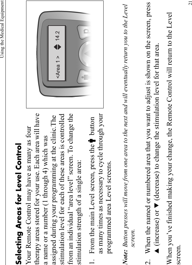 Using the Medical Equipment21Selecting Areas for Level ControlYour Remote Control may have as many as four therapy areas stored for your use. Each area will have a name or a number (1 through 4) which was assigned during your programming at the clinic.The stimulation level for each of these areas is controlled from an individual “area level” screen. To change the stimulation strength of a single area:1. From the main Level screen, press the Cbutton as many times as necessary to cycle through your programmed area Level screens.Note: Button presses will move from one area to the next and will eventually return you to the Level screen. 2. When the named or numbered area that you want to adjust is shown on the screen, press S (increase) or T (decrease) to change the stimulation level for that area.When you’ve finished making your change, the Remote Control will return to the Level screen.