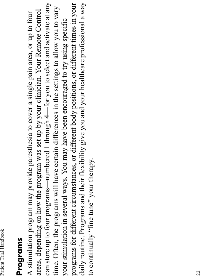 Patient Trial Handbook22ProgramsA stimulation program may provide paresthesia to cover a single pain area, or up to four areas, depending on how the program was set up by your clinician. Your Remote Control can store up to four programs—numbered 1 through 4—for you to select and activate at any time. Often, the programs will have certain differences in the settings to allow you to vary your stimulation in several ways. You may have been encouraged to try using specific programs for different circumstances, or different body positions, or different times in your daily routine. Programs and their flexibility give you and your healthcare professional a way to continually “fine tune” your therapy.