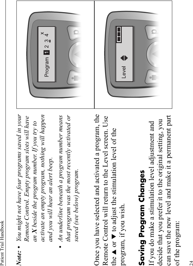 Patient Trial Handbook24Note: • You might not have four programs saved in your Remote Control. Empty program slots will have an X beside the program number. If you try to activate an empty program, nothing will happen and you will hear an alert beep.•An underline beneath a program number means that program was the most recently activated or saved (see below) program.Once you have selected and activated a program, the Remote Control will return to the Level screen. Use the S or T to adjust the stimulation level of the program, if you wish. Saving Program ChangesIf you do make a stimulation level adjustment and decide that you prefer it to the original setting, you can save the new level and make it a permanent part of the program: