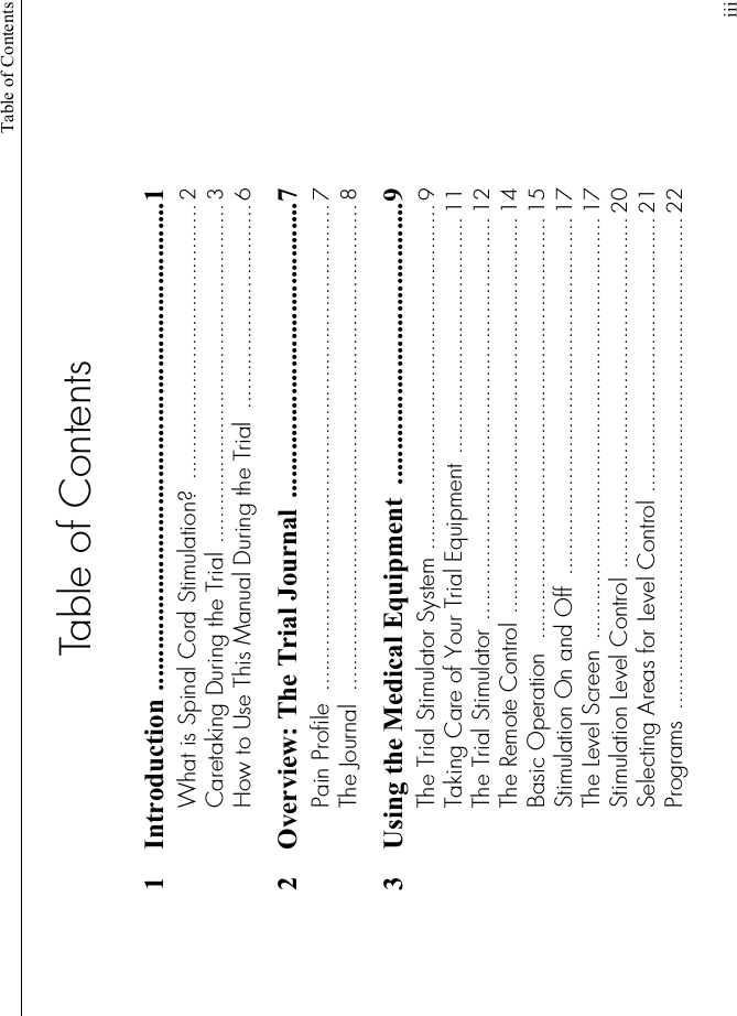 Table of ContentsiiiTable of Contents1 Introduction .......................................................................1What is Spinal Cord Stimulation?  ........................................... 2Caretaking During the Trial ..................................................... 3How to Use This Manual During the Trial  ................................ 62 Overview: The Trial Journal  ...........................................7Pain Profile  ............................................................................ 7The Journal  ............................................................................ 83 Using the Medical Equipment  .........................................9The Trial Stimulator System ...................................................... 9Taking Care of Your Trial Equipment ..................................... 11The Trial Stimulator ............................................................... 12The Remote Control .............................................................. 14Basic Operation  .................................................................. 15Stimulation On and Off  ........................................................ 17The Level Screen  .................................................................. 17Stimulation Level Control ....................................................... 20Selecting Areas for Level Control ........................................... 21Programs  ............................................................................. 22