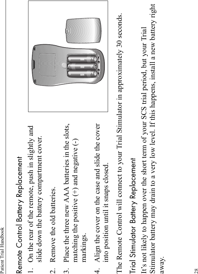 Patient Trial Handbook28Remote Control Battery Replacement1. On the rear of the remote, push in slightly and slide down the battery compartment cover.2. Remove the old batteries.3. Place the three new AAA batteries in the slots, matching the positive (+) and negative (-) markings.4. Align the cover on the case and slide the cover into position until it snaps closed.The Remote Control will connect to your Trial Stimulator in approximately 30 seconds.Trial Stimulator Battery ReplacementIt’s not likely to happen over the short term of your SCS trial period, but your Trial Stimulator battery may drain to a very low level. If this happens, install a new battery right away.