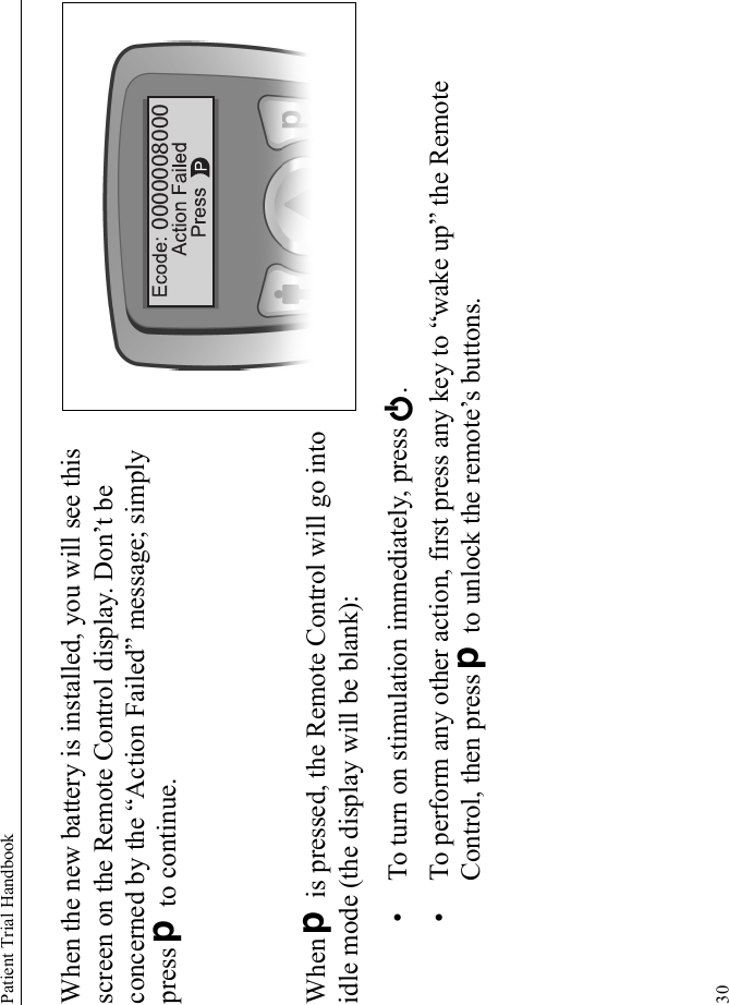 Patient Trial Handbook30When the new battery is installed, you will see this screen on the Remote Control display. Don’t be concerned by the “Action Failed” message; simply press D to continue.When D is pressed, the Remote Control will go into idle mode (the display will be blank):• To turn on stimulation immediately, press E.• To perform any other action, first press any key to “wake up” the Remote Control, then press D to unlock the remote’s buttons.0000008000