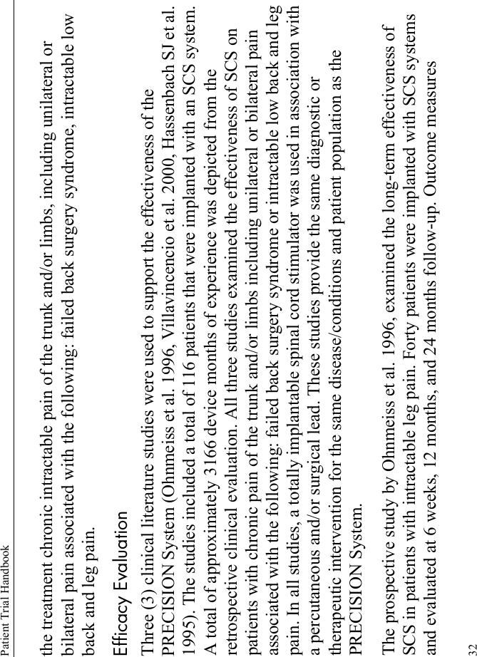 Patient Trial Handbook32the treatment chronic intractable pain of the trunk and/or limbs, including unilateral or bilateral pain associated with the following: failed back surgery syndrome, intractable low back and leg pain.Efficacy EvaluationThree (3) clinical literature studies were used to support the effectiveness of the PRECISION System (Ohnmeiss et al. 1996, Villavincencio et al. 2000, Hassenbach SJ et al. 1995). The studies included a total of 116 patients that were implanted with an SCS system. A total of approximately 3166 device months of experience was depicted from the retrospective clinical evaluation. All three studies examined the effectiveness of SCS on patients with chronic pain of the trunk and/or limbs including unilateral or bilateral pain associated with the following: failed back surgery syndrome or intractable low back and leg pain. In all studies, a totally implantable spinal cord stimulator was used in association with a percutaneous and/or surgical lead. These studies provide the same diagnostic or therapeutic intervention for the same disease/conditions and patient population as the PRECISION System.The prospective study by Ohnmeiss et al. 1996, examined the long-term effectiveness of SCS in patients with intractable leg pain. Forty patients were implanted with SCS systems and evaluated at 6 weeks, 12 months, and 24 months follow-up. Outcome measures 