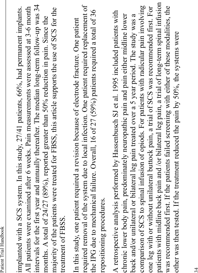 Patient Trial Handbook34implanted with a SCS system. In this study, 27/41 patients, 66%, had permanent implants. All patients were examined after 6 weeks. Pain measurements were assessed at 3-6 month intervals for the first year and annually thereafter. The median long-term follow-up was 34 months. A total of 24/27 (89%), reported greater than 50% reduction in pain. Since the majority of the patients were treated for FBSS, this article supports the use of SCS for the treatment of FBSS.In this study, one patient required a revision because of electrode fracture. One patient required removal of the system due to local infection. One patient required replacement of the IPG due to mechanical failure. Overall, 16 of 27 (59%) patients required a total of 36 repositioning procedures. A retrospective analysis performed by Hassenbusch SJ et al. 1995 included patients with chronic lower body pain, predominately neuropathic pain and pain either midline lower back and/or unilateral or bilateral leg pain treated over a 5 year period. The study was a comparison of SCS to spinal infusion of opiods. For patients with radicular pain involving one leg with or without unilateral buttock pain, a trial of SCS was recommended first. For patients with midline back pain and /or bilateral leg pain, a trial of long-term spinal infusion was recommended first. If the patients failed screening with either of these modalities, the other was then tested. If the treatment reduced the pain by 50%, the systems were 