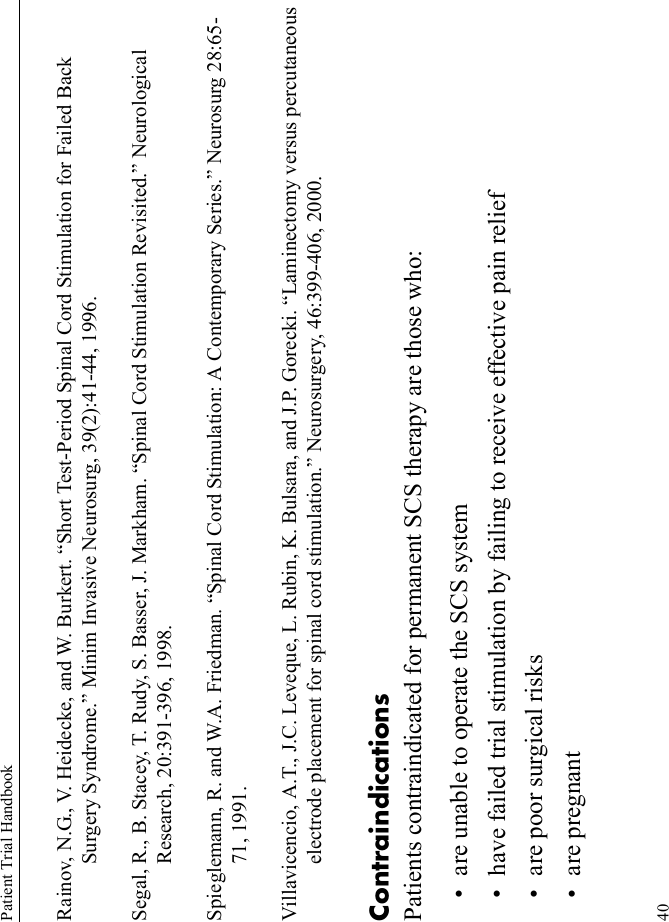 Patient Trial Handbook40Rainov, N.G., V. Heidecke, and W. Burkert. “Short Test-Period Spinal Cord Stimulation for Failed Back Surgery Syndrome.” Minim Invasive Neurosurg, 39(2):41-44, 1996.Segal, R., B. Stacey, T. Rudy, S. Basser, J. Markham. “Spinal Cord Stimulation Revisited.” Neurological Research, 20:391-396, 1998.Spieglemann, R. and W.A. Friedman. “Spinal Cord Stimulation: A Contemporary Series.” Neurosurg 28:65-71, 1991.Villavicencio, A.T., J.C. Leveque, L. Rubin, K. Bulsara, and J.P. Gorecki. “Laminectomy versus percutaneous electrode placement for spinal cord stimulation.” Neurosurgery, 46:399-406, 2000.ContraindicationsPatients contraindicated for permanent SCS therapy are those who:• are unable to operate the SCS system• have failed trial stimulation by failing to receive effective pain relief• are poor surgical risks• are pregnant