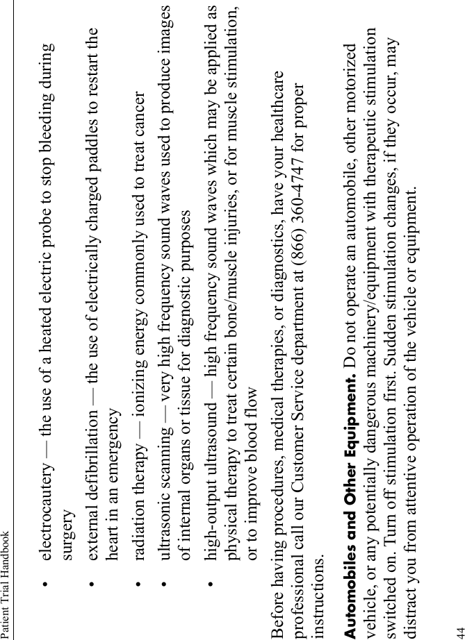 Patient Trial Handbook44• electrocautery — the use of a heated electric probe to stop bleeding during surgery• external defibrillation — the use of electrically charged paddles to restart the heart in an emergency• radiation therapy — ionizing energy commonly used to treat cancer• ultrasonic scanning — very high frequency sound waves used to produce images of internal organs or tissue for diagnostic purposes• high-output ultrasound — high frequency sound waves which may be applied as physical therapy to treat certain bone/muscle injuries, or for muscle stimulation, or to improve blood flowBefore having procedures, medical therapies, or diagnostics, have your healthcare professional call our Customer Service department at (866) 360-4747 for proper instructions.Automobiles and Other Equipment. Do not operate an automobile, other motorized vehicle, or any potentially dangerous machinery/equipment with therapeutic stimulation switched on. Turn off stimulation first. Sudden stimulation changes, if they occur, may distract you from attentive operation of the vehicle or equipment.