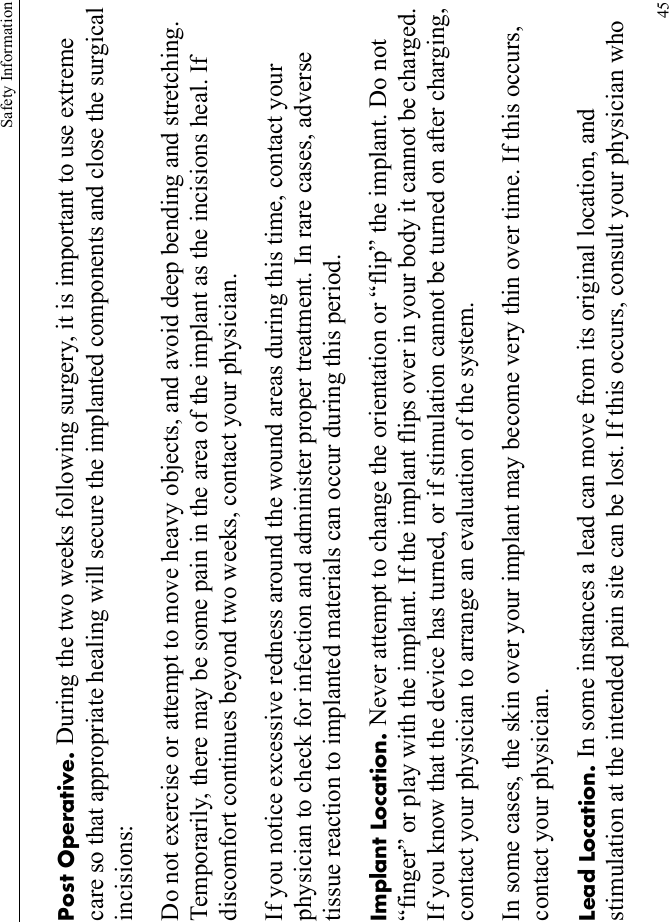 Safety Information45Post Operative. During the two weeks following surgery, it is important to use extreme care so that appropriate healing will secure the implanted components and close the surgical incisions: Do not exercise or attempt to move heavy objects, and avoid deep bending and stretching. Temporarily, there may be some pain in the area of the implant as the incisions heal. If discomfort continues beyond two weeks, contact your physician.If you notice excessive redness around the wound areas during this time, contact your physician to check for infection and administer proper treatment. In rare cases, adverse tissue reaction to implanted materials can occur during this period.Implant Location. Never attempt to change the orientation or “flip” the implant. Do not “finger” or play with the implant. If the implant flips over in your body it cannot be charged. If you know that the device has turned, or if stimulation cannot be turned on after charging, contact your physician to arrange an evaluation of the system.In some cases, the skin over your implant may become very thin over time. If this occurs, contact your physician.Lead Location. In some instances a lead can move from its original location, and stimulation at the intended pain site can be lost. If this occurs, consult your physician who 
