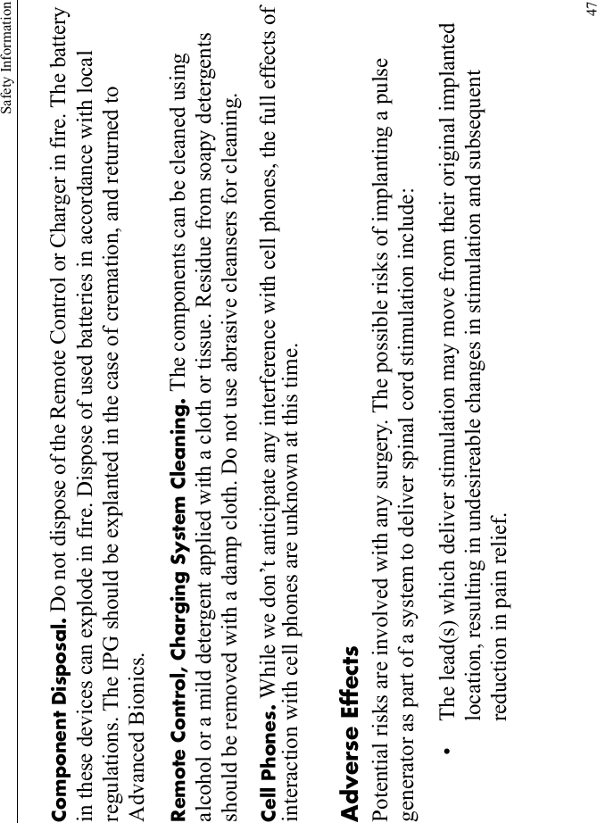 Safety Information47Component Disposal. Do not dispose of the Remote Control or Charger in fire. The battery in these devices can explode in fire. Dispose of used batteries in accordance with local regulations. The IPG should be explanted in the case of cremation, and returned to Advanced Bionics.Remote Control, Charging System Cleaning. The components can be cleaned using alcohol or a mild detergent applied with a cloth or tissue. Residue from soapy detergents should be removed with a damp cloth. Do not use abrasive cleansers for cleaning.Cell Phones. While we don’t anticipate any interference with cell phones, the full effects of interaction with cell phones are unknown at this time.Adverse EffectsPotential risks are involved with any surgery. The possible risks of implanting a pulse generator as part of a system to deliver spinal cord stimulation include:• The lead(s) which deliver stimulation may move from their original implanted location, resulting in undesireable changes in stimulation and subsequent reduction in pain relief.