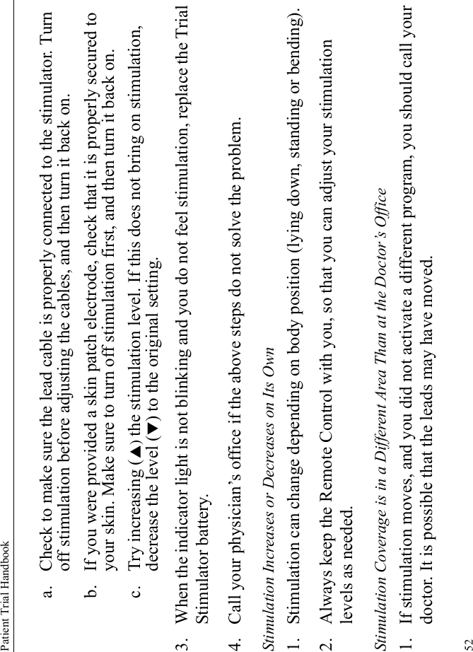 Patient Trial Handbook52a. Check to make sure the lead cable is properly connected to the stimulator. Turn off stimulation before adjusting the cables, and then turn it back on.b. If you were provided a skin patch electrode, check that it is properly secured to your skin. Make sure to turn off stimulation first, and then turn it back on.c. Try increasing (S) the stimulation level. If this does not bring on stimulation, decrease the level (T) to the original setting.3. When the indicator light is not blinking and you do not feel stimulation, replace the Trial Stimulator battery.4. Call your physician’s office if the above steps do not solve the problem.Stimulation Increases or Decreases on Its Own1. Stimulation can change depending on body position (lying down, standing or bending).2. Always keep the Remote Control with you, so that you can adjust your stimulation levels as needed.Stimulation Coverage is in a Different Area Than at the Doctor’s Office1. If stimulation moves, and you did not activate a different program, you should call your doctor. It is possible that the leads may have moved.