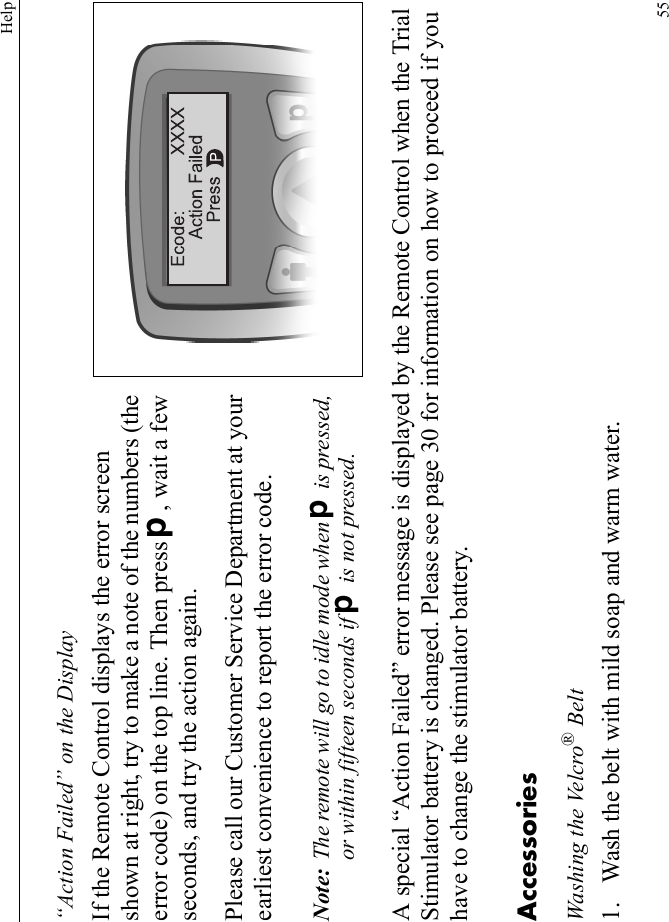 Help55“Action Failed” on the DisplayIf the Remote Control displays the error screen shown at right, try to make a note of the numbers (the error code) on the top line. Then press D, wait a few seconds, and try the action again.Please call our Customer Service Department at your earliest convenience to report the error code.Note: The remote will go to idle mode when D is pressed, or within fifteen seconds if D is not pressed.A special “Action Failed” error message is displayed by the Remote Control when the Trial Stimulator battery is changed. Please see page 30 for information on how to proceed if you have to change the stimulator battery.AccessoriesWashing the Velcro® Belt1. Wash the belt with mild soap and warm water.