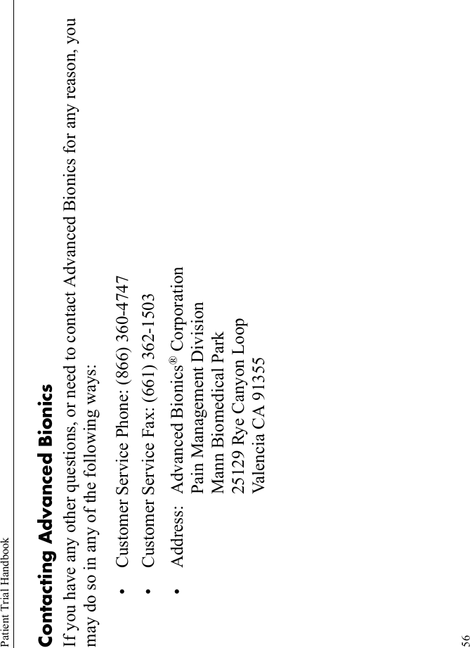 Patient Trial Handbook56Contacting Advanced BionicsIf you have any other questions, or need to contact Advanced Bionics for any reason, you may do so in any of the following ways:• Customer Service Phone: (866) 360-4747• Customer Service Fax: (661) 362-1503• Address: Advanced Bionics® CorporationPain Management DivisionMann Biomedical Park25129 Rye Canyon LoopValencia CA 91355