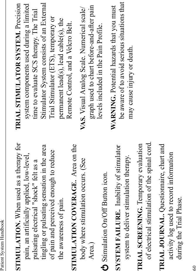 Patient System Handbook60STIMULATION. When used as a therapy for pain, an artificially applied, low-level, pulsating electrical &quot;shock&quot; felt as a tingling or pulsating sensation in the area of pain and perceived enough to reduce the awareness of pain.STIMULATION COVERAGE.  Area on the body where stimulation occurs. (See Area.)E Stimulation On/Off Button icon.SYSTEM FAILURE.  Inability of stimulator system to deliver stimulation therapy.TRIAL SCREENING. Temporary evaluation of electrical stimulation of the spinal cord.TRIAL JOURNAL. Questionnaire, chart and activity log used to record information during the Trial Phase.TRIAL STIMULATOR SYSTEM. Precision system components used during a limited time to evaluate SCS therapy. The Trial Stimulator System consists of an External Trial Stimulator (ETS), temporary or permanent lead(s), lead cable(s), the Remote Control, and a Velcro Belt.VA S . Visual Analog Scale. Numerical scale/graph used to chart before-and-after pain levels included in the Pain Profile.WARNING. Potential hazards that you must be aware of to avoid serious situations that may cause injury or death. 