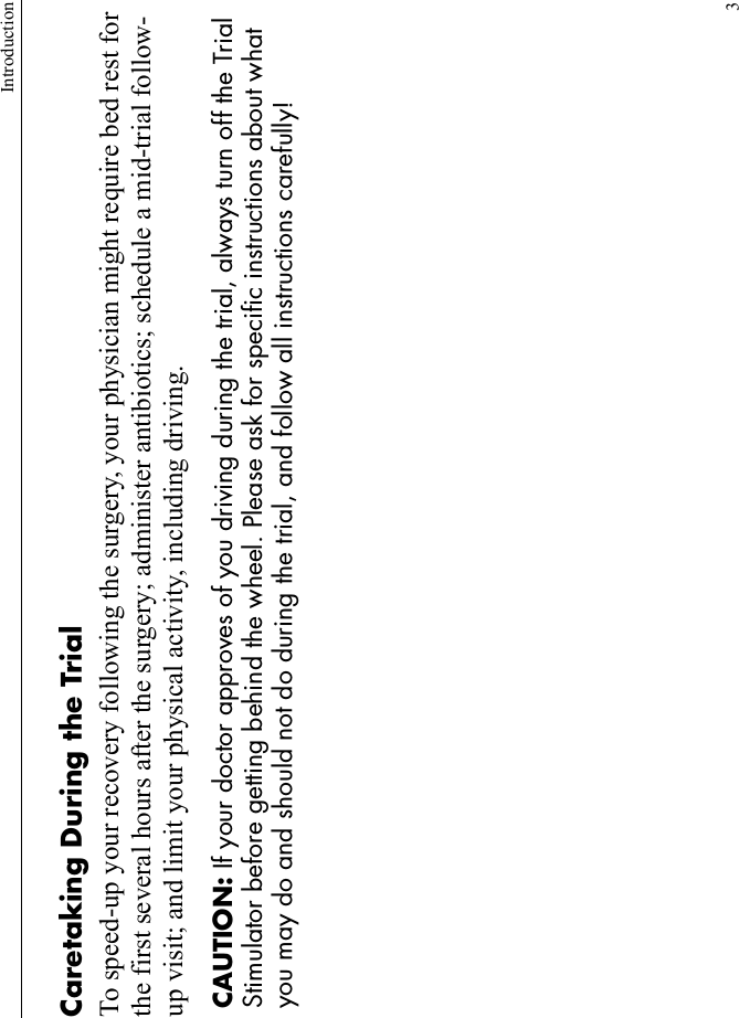 Introduction3Caretaking During the TrialTo speed-up your recovery following the surgery, your physician might require bed rest for the first several hours after the surgery; administer antibiotics; schedule a mid-trial follow-up visit; and limit your physical activity, including driving. CAUTION: If your doctor approves of you driving during the trial, always turn off the Trial Stimulator before getting behind the wheel. Please ask for specific instructions about what you may do and should not do during the trial, and follow all instructions carefully!