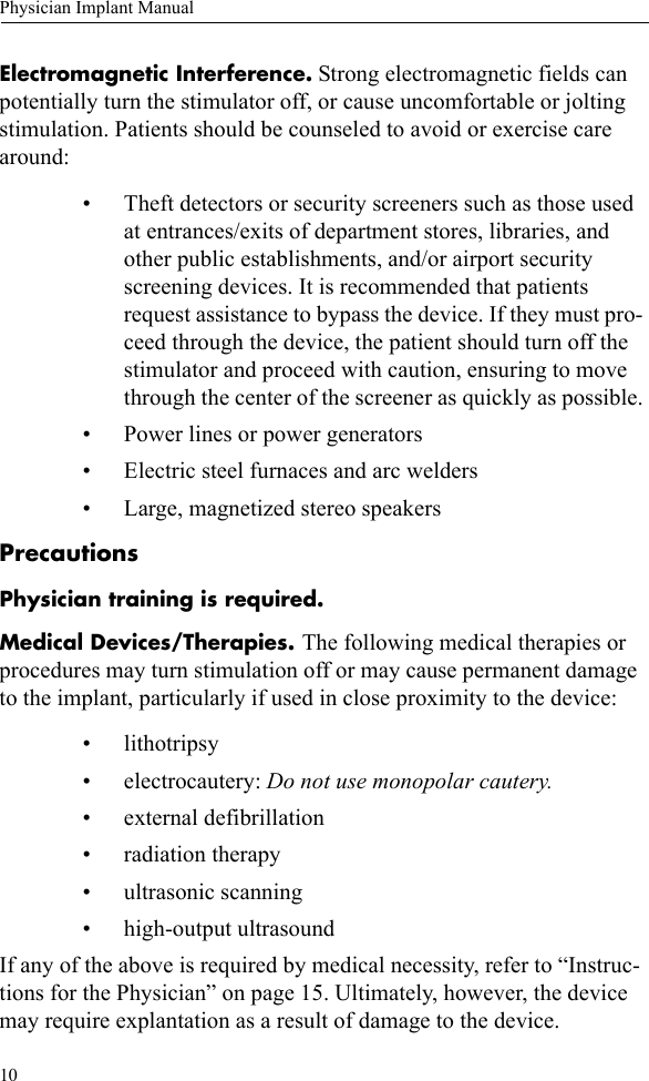 10Physician Implant ManualElectromagnetic Interference. Strong electromagnetic fields can potentially turn the stimulator off, or cause uncomfortable or jolting stimulation. Patients should be counseled to avoid or exercise care around:• Theft detectors or security screeners such as those used at entrances/exits of department stores, libraries, and other public establishments, and/or airport security screening devices. It is recommended that patients request assistance to bypass the device. If they must pro-ceed through the device, the patient should turn off the stimulator and proceed with caution, ensuring to move through the center of the screener as quickly as possible.• Power lines or power generators• Electric steel furnaces and arc welders• Large, magnetized stereo speakersPrecautionsPhysician training is required.Medical Devices/Therapies. The following medical therapies or procedures may turn stimulation off or may cause permanent damage to the implant, particularly if used in close proximity to the device:• lithotripsy• electrocautery: Do not use monopolar cautery.• external defibrillation• radiation therapy• ultrasonic scanning• high-output ultrasoundIf any of the above is required by medical necessity, refer to “Instruc-tions for the Physician” on page 15. Ultimately, however, the device may require explantation as a result of damage to the device.