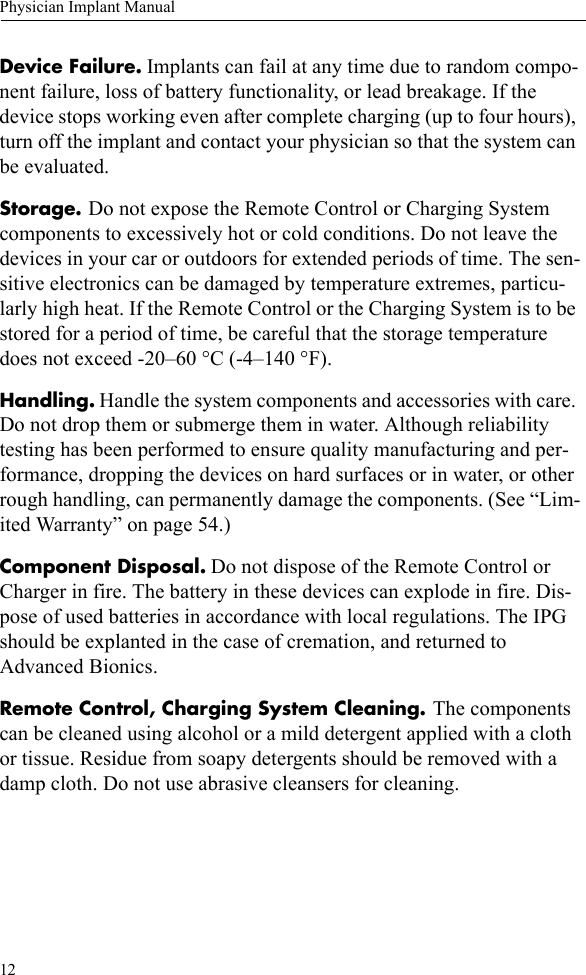 12Physician Implant ManualDevice Failure. Implants can fail at any time due to random compo-nent failure, loss of battery functionality, or lead breakage. If the device stops working even after complete charging (up to four hours), turn off the implant and contact your physician so that the system can be evaluated.Storage. Do not expose the Remote Control or Charging System components to excessively hot or cold conditions. Do not leave the devices in your car or outdoors for extended periods of time. The sen-sitive electronics can be damaged by temperature extremes, particu-larly high heat. If the Remote Control or the Charging System is to be stored for a period of time, be careful that the storage temperature does not exceed -20–60 °C (-4–140 °F).Handling. Handle the system components and accessories with care. Do not drop them or submerge them in water. Although reliability testing has been performed to ensure quality manufacturing and per-formance, dropping the devices on hard surfaces or in water, or other rough handling, can permanently damage the components. (See “Lim-ited Warranty” on page 54.)Component Disposal. Do not dispose of the Remote Control or Charger in fire. The battery in these devices can explode in fire. Dis-pose of used batteries in accordance with local regulations. The IPG should be explanted in the case of cremation, and returned to Advanced Bionics.Remote Control, Charging System Cleaning. The components can be cleaned using alcohol or a mild detergent applied with a cloth or tissue. Residue from soapy detergents should be removed with a damp cloth. Do not use abrasive cleansers for cleaning. 