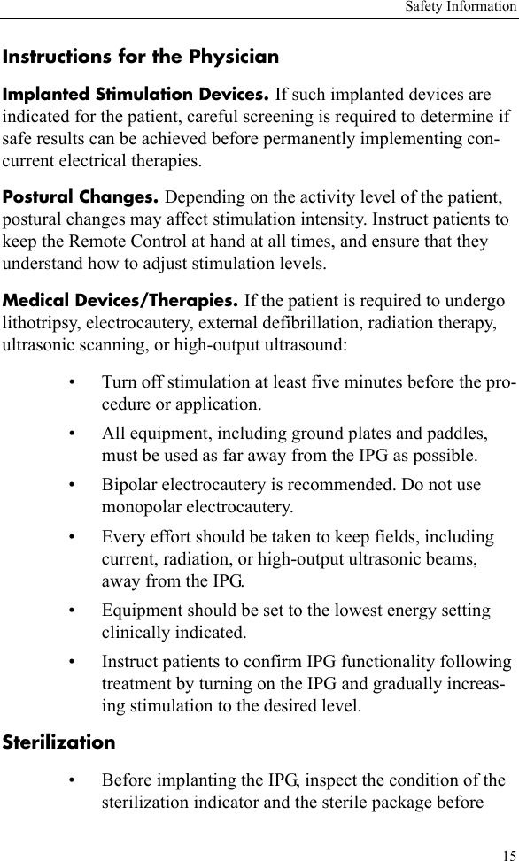 Safety Information15Instructions for the PhysicianImplanted Stimulation Devices. If such implanted devices are indicated for the patient, careful screening is required to determine if safe results can be achieved before permanently implementing con-current electrical therapies.Postural Changes. Depending on the activity level of the patient, postural changes may affect stimulation intensity. Instruct patients to keep the Remote Control at hand at all times, and ensure that they understand how to adjust stimulation levels.Medical Devices/Therapies. If the patient is required to undergo lithotripsy, electrocautery, external defibrillation, radiation therapy, ultrasonic scanning, or high-output ultrasound:• Turn off stimulation at least five minutes before the pro-cedure or application.• All equipment, including ground plates and paddles, must be used as far away from the IPG as possible.• Bipolar electrocautery is recommended. Do not use monopolar electrocautery.• Every effort should be taken to keep fields, including current, radiation, or high-output ultrasonic beams, away from the IPG.• Equipment should be set to the lowest energy setting clinically indicated.• Instruct patients to confirm IPG functionality following treatment by turning on the IPG and gradually increas-ing stimulation to the desired level.Sterilization• Before implanting the IPG, inspect the condition of the sterilization indicator and the sterile package before 