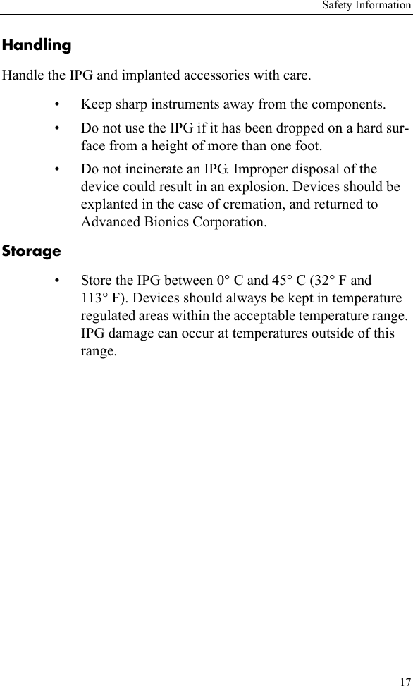 Safety Information17HandlingHandle the IPG and implanted accessories with care. • Keep sharp instruments away from the components. • Do not use the IPG if it has been dropped on a hard sur-face from a height of more than one foot.• Do not incinerate an IPG. Improper disposal of the device could result in an explosion. Devices should be explanted in the case of cremation, and returned to Advanced Bionics Corporation.Storage• Store the IPG between 0° C and 45° C (32° F and 113° F). Devices should always be kept in temperature regulated areas within the acceptable temperature range. IPG damage can occur at temperatures outside of this range.