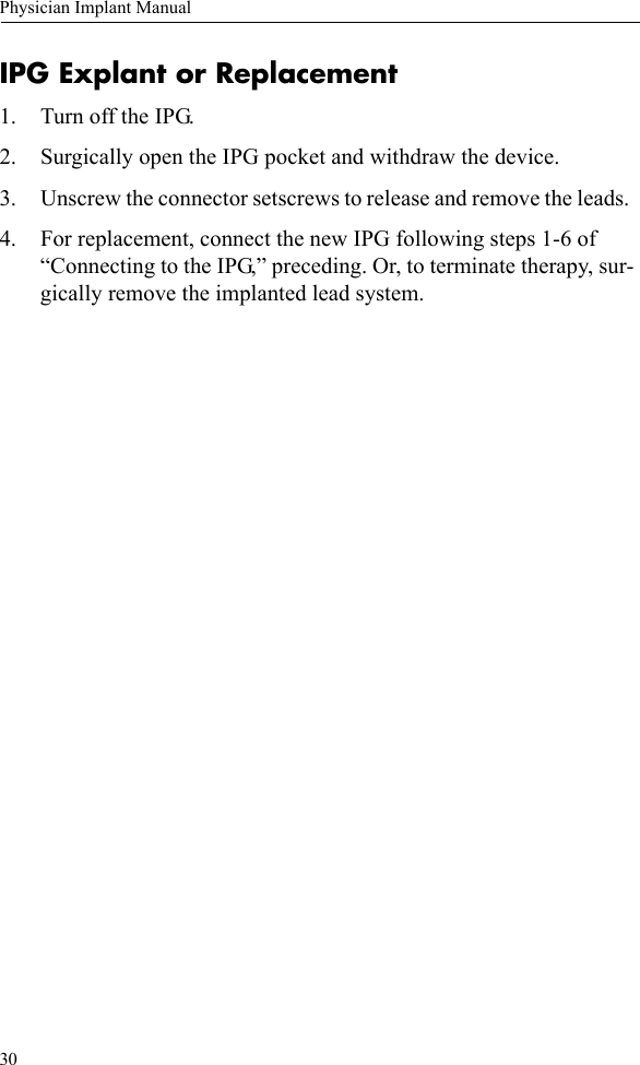 30Physician Implant ManualIPG Explant or Replacement1. Turn off the IPG.2. Surgically open the IPG pocket and withdraw the device.3. Unscrew the connector setscrews to release and remove the leads. 4. For replacement, connect the new IPG following steps 1-6 of “Connecting to the IPG,” preceding. Or, to terminate therapy, sur-gically remove the implanted lead system.