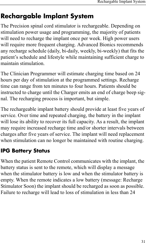 Rechargable Implant System31Rechargable Implant SystemThe Precision spinal cord stimulator is rechargeable. Depending on stimulation power usage and programming, the majority of patients will need to recharge the implant once per week. High power users will require more frequent charging. Advanced Bionics recommends any recharge schedule (daily, bi-daily, weekly, bi-weekly) that fits the patient’s schedule and lifestyle while maintaining sufficient charge to maintain stimulation.The Clinician Programmer will estimate charging time based on 24 hours per day of stimulation at the programmed settings. Recharge time can range from ten minutes to four hours. Patients should be instructed to charge until the Charger emits an end of charge beep sig-nal. The recharging process is important, but simple.The rechargeable implant battery should provide at least five years of service. Over time and repeated charging, the battery in the implant will lose its ability to recover its full capacity. As a result, the implant may require increased recharge time and/or shorter intervals between charges after five years of service. The implant will need replacement when stimulation can no longer be maintained with routine charging.IPG Battery StatusWhen the patient Remote Control communicates with the implant, the battery status is sent to the remote, which will display a message when the stimulator battery is low and when the stimulator battery is empty. When the remote indicates a low battery (message: Recharge Stimulator Soon) the implant should be recharged as soon as possible. Failure to recharge will lead to loss of stimulation in less than 24 