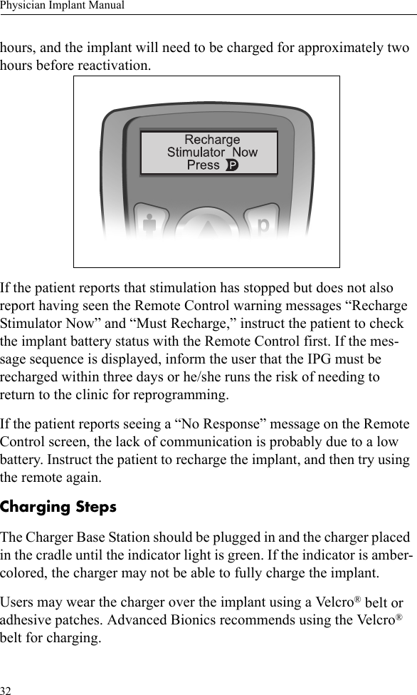 32Physician Implant Manualhours, and the implant will need to be charged for approximately two hours before reactivation.If the patient reports that stimulation has stopped but does not also report having seen the Remote Control warning messages “Recharge Stimulator Now” and “Must Recharge,” instruct the patient to check the implant battery status with the Remote Control first. If the mes-sage sequence is displayed, inform the user that the IPG must be recharged within three days or he/she runs the risk of needing to return to the clinic for reprogramming.If the patient reports seeing a “No Response” message on the Remote Control screen, the lack of communication is probably due to a low battery. Instruct the patient to recharge the implant, and then try using the remote again.Charging StepsThe Charger Base Station should be plugged in and the charger placed in the cradle until the indicator light is green. If the indicator is amber-colored, the charger may not be able to fully charge the implant. Users may wear the charger over the implant using a Velcro® belt or adhesive patches. Advanced Bionics recommends using the Velcro® belt for charging.