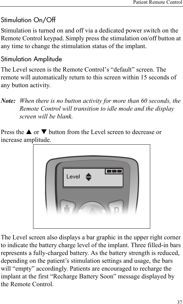 Patient Remote Control37Stimulation On/OffStimulation is turned on and off via a dedicated power switch on the Remote Control keypad. Simply press the stimulation on/off button at any time to change the stimulation status of the implant. Stimulation AmplitudeThe Level screen is the Remote Control’s “default” screen. The remote will automatically return to this screen within 15 seconds of any button activity.Note: When there is no button activity for more than 60 seconds, the Remote Control will transition to idle mode and the display screen will be blank.Press the S or T button from the Level screen to decrease or increase amplitude. The Level screen also displays a bar graphic in the upper right corner to indicate the battery charge level of the implant. Three filled-in bars represents a fully-charged battery. As the battery strength is reduced, depending on the patient’s stimulation settings and usage, the bars will “empty” accordingly. Patients are encouraged to recharge the implant at the first “Recharge Battery Soon” message displayed by the Remote Control.