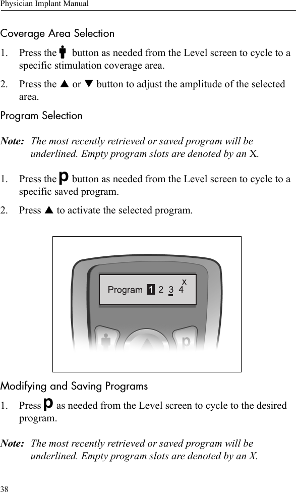 38Physician Implant ManualCoverage Area Selection1. Press the Cbutton as needed from the Level screen to cycle to a specific stimulation coverage area. 2. Press the S or T button to adjust the amplitude of the selected area. Program SelectionNote: The most recently retrieved or saved program will be underlined. Empty program slots are denoted by an X.1. Press the Dbutton as needed from the Level screen to cycle to a specific saved program.2. Press S to activate the selected program.Modifying and Saving Programs1. Press Das needed from the Level screen to cycle to the desired program.Note: The most recently retrieved or saved program will be underlined. Empty program slots are denoted by an X.