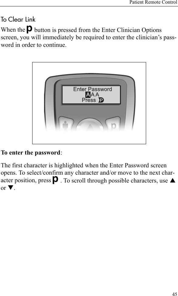 Patient Remote Control45To Clear Link When the Dbutton is pressed from the Enter Clinician Options screen, you will immediately be required to enter the clinician’s pass-word in order to continue.To enter the password: The first character is highlighted when the Enter Password screen opens. To select/confirm any character and/or move to the next char-acter position, press D. To scroll through possible characters, use S or T. 