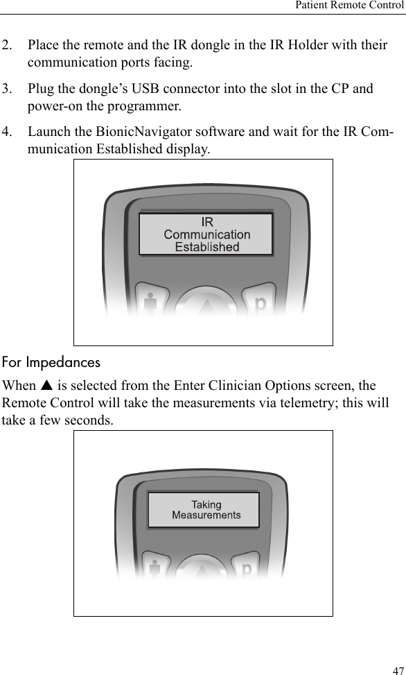 Patient Remote Control472. Place the remote and the IR dongle in the IR Holder with their communication ports facing.3. Plug the dongle’s USB connector into the slot in the CP and power-on the programmer.4. Launch the BionicNavigator software and wait for the IR Com-munication Established display.For ImpedancesWhen S is selected from the Enter Clinician Options screen, the Remote Control will take the measurements via telemetry; this will take a few seconds.