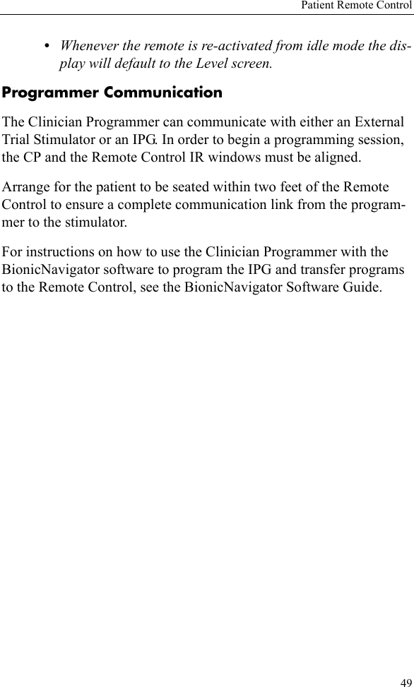 Patient Remote Control49•Whenever the remote is re-activated from idle mode the dis-play will default to the Level screen.Programmer CommunicationThe Clinician Programmer can communicate with either an External Trial Stimulator or an IPG. In order to begin a programming session, the CP and the Remote Control IR windows must be aligned. Arrange for the patient to be seated within two feet of the Remote Control to ensure a complete communication link from the program-mer to the stimulator.For instructions on how to use the Clinician Programmer with the BionicNavigator software to program the IPG and transfer programs to the Remote Control, see the BionicNavigator Software Guide.