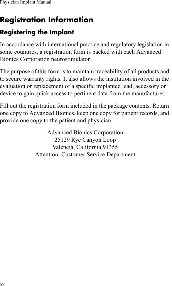 52Physician Implant ManualRegistration InformationRegistering the ImplantIn accordance with international practice and regulatory legislation in some countries, a registration form is packed with each Advanced Bionics Corporation neurostimulator.The purpose of this form is to maintain traceability of all products and to secure warranty rights. It also allows the institution involved in the evaluation or replacement of a specific implanted lead, accessory or device to gain quick access to pertinent data from the manufacturer.Fill out the registration form included in the package contents. Return one copy to Advanced Bionics, keep one copy for patient records, and provide one copy to the patient and physician. Advanced Bionics Corporation25129 Rye Canyon LoopValencia, California 91355Attention: Customer Service Department