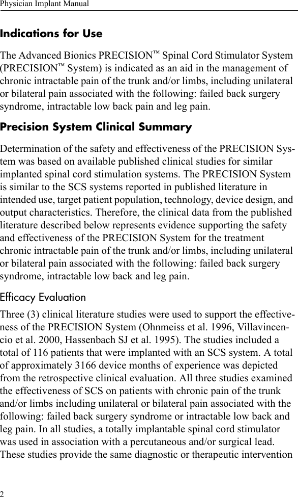 2Physician Implant ManualIndications for UseThe Advanced Bionics PRECISION™ Spinal Cord Stimulator System (PRECISION™ System) is indicated as an aid in the management of chronic intractable pain of the trunk and/or limbs, including unilateral or bilateral pain associated with the following: failed back surgery syndrome, intractable low back pain and leg pain.Precision System Clinical SummaryDetermination of the safety and effectiveness of the PRECISION Sys-tem was based on available published clinical studies for similar implanted spinal cord stimulation systems. The PRECISION System is similar to the SCS systems reported in published literature in intended use, target patient population, technology, device design, and output characteristics. Therefore, the clinical data from the published literature described below represents evidence supporting the safety and effectiveness of the PRECISION System for the treatment chronic intractable pain of the trunk and/or limbs, including unilateral or bilateral pain associated with the following: failed back surgery syndrome, intractable low back and leg pain.Efficacy EvaluationThree (3) clinical literature studies were used to support the effective-ness of the PRECISION System (Ohnmeiss et al. 1996, Villavincen-cio et al. 2000, Hassenbach SJ et al. 1995). The studies included a total of 116 patients that were implanted with an SCS system. A total of approximately 3166 device months of experience was depicted from the retrospective clinical evaluation. All three studies examined the effectiveness of SCS on patients with chronic pain of the trunk and/or limbs including unilateral or bilateral pain associated with the following: failed back surgery syndrome or intractable low back and leg pain. In all studies, a totally implantable spinal cord stimulator was used in association with a percutaneous and/or surgical lead. These studies provide the same diagnostic or therapeutic intervention 