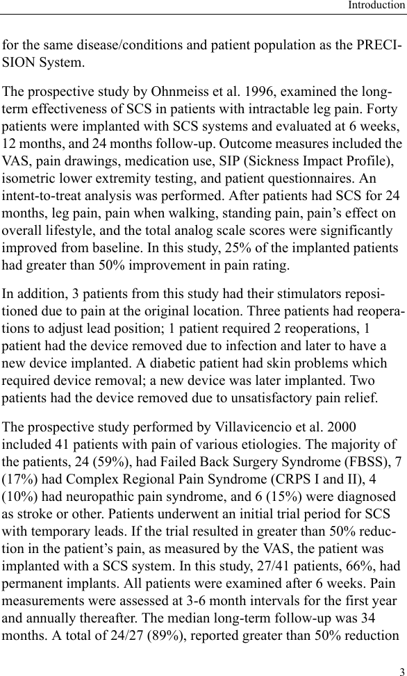 Introduction3for the same disease/conditions and patient population as the PRECI-SION System.The prospective study by Ohnmeiss et al. 1996, examined the long-term effectiveness of SCS in patients with intractable leg pain. Forty patients were implanted with SCS systems and evaluated at 6 weeks, 12 months, and 24 months follow-up. Outcome measures included the VAS, pain drawings, medication use, SIP (Sickness Impact Profile), isometric lower extremity testing, and patient questionnaires. An intent-to-treat analysis was performed. After patients had SCS for 24 months, leg pain, pain when walking, standing pain, pain’s effect on overall lifestyle, and the total analog scale scores were significantly improved from baseline. In this study, 25% of the implanted patients had greater than 50% improvement in pain rating.In addition, 3 patients from this study had their stimulators reposi-tioned due to pain at the original location. Three patients had reopera-tions to adjust lead position; 1 patient required 2 reoperations, 1 patient had the device removed due to infection and later to have a new device implanted. A diabetic patient had skin problems which required device removal; a new device was later implanted. Two patients had the device removed due to unsatisfactory pain relief.The prospective study performed by Villavicencio et al. 2000 included 41 patients with pain of various etiologies. The majority of the patients, 24 (59%), had Failed Back Surgery Syndrome (FBSS), 7 (17%) had Complex Regional Pain Syndrome (CRPS I and II), 4 (10%) had neuropathic pain syndrome, and 6 (15%) were diagnosed as stroke or other. Patients underwent an initial trial period for SCS with temporary leads. If the trial resulted in greater than 50% reduc-tion in the patient’s pain, as measured by the VAS, the patient was implanted with a SCS system. In this study, 27/41 patients, 66%, had permanent implants. All patients were examined after 6 weeks. Pain measurements were assessed at 3-6 month intervals for the first year and annually thereafter. The median long-term follow-up was 34 months. A total of 24/27 (89%), reported greater than 50% reduction 
