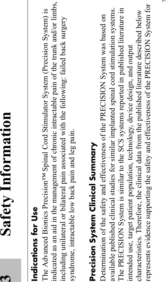 73 Safety InformationIndications for UseThe Advanced Bionics Precision™ Spinal Cord Stimulator System (Precision System) is indicated as an aid in the management of chronic intractable pain of the trunk and/or limbs, including unilateral or bilateral pain associated with the following: failed back surgery syndrome, intractable low back pain and leg pain.Precision System Clinical SummaryDetermination of the safety and effectiveness of the PRECISION System was based on available published clinical studies for similar implanted spinal cord stimulation systems. The PRECISION System is similar to the SCS systems reported in published literature in intended use, target patient population, technology, device design, and output characteristics. Therefore, the clinical data from the published literature described below represents evidence supporting the safety and effectiveness of the PRECISION System for 