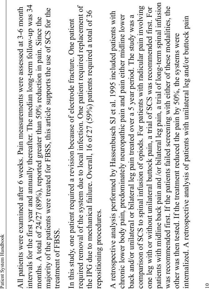 Patient System Handbook10All patients were examined after 6 weeks. Pain measurements were assessed at 3-6 month intervals for the first year and annually thereafter. The median long-term follow-up was 34 months. A total of 24/27 (89%), reported greater than 50% reduction in pain. Since the majority of the patients were treated for FBSS, this article supports the use of SCS for the treatment of FBSS.In this study, one patient required a revision because of electrode fracture. One patient required removal of the system due to local infection. One patient required replacement of the IPG due to mechanical failure. Overall, 16 of 27 (59%) patients required a total of 36 repositioning procedures. A retrospective analysis performed by Hassenbusch SJ et al. 1995 included patients with chronic lower body pain, predominately neuropathic pain and pain either midline lower back and/or unilateral or bilateral leg pain treated over a 5 year period. The study was a comparison of SCS to spinal infusion of opiods. For patients with radicular pain involving one leg with or without unilateral buttock pain, a trial of SCS was recommended first. For patients with midline back pain and /or bilateral leg pain, a trial of long-term spinal infusion was recommended first. If the patients failed screening with either of these modalities, the other was then tested. If the treatment reduced the pain by 50%, the systems were internalized. A retrospective analysis of patients with unilateral leg and/or buttock pain 