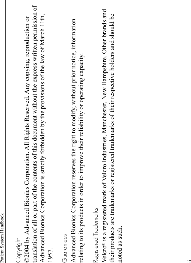 Patient System HandbookiiCopyright©2004 by Advanced Bionics Corporation. All Rights Reserved. Any copying, reproduction or translation of all or part of the contents of this document without the express written permission of Advanced Bionics Corporation is strictly forbidden by the provisions of the law of March 11th, 1957.GuaranteesAdvanced Bionics Corporation reserves the right to modify, without prior notice, information relating to its products in order to improve their reliability or operating capacity.Registered TrademarksVel c ro ® is a registered mark of Velcro Industries, Manchester, New Hampshire. Other brands and their products are trademarks or registered trademarks of their respective holders and should be noted as such.