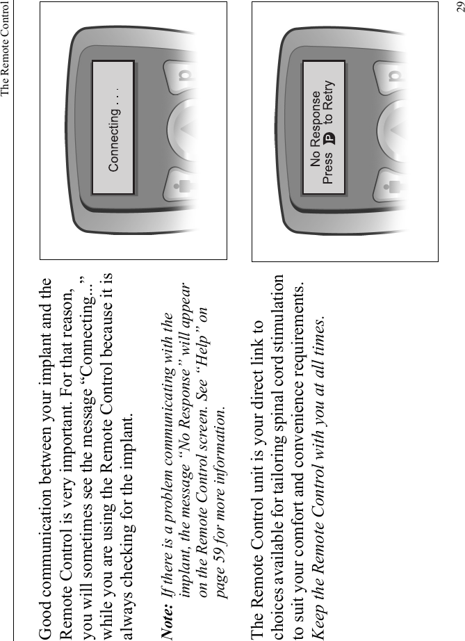 The Remote Control29Good communication between your implant and the Remote Control is very important. For that reason, you will sometimes see the message “Connecting...” while you are using the Remote Control because it is always checking for the implant.Note: If there is a problem communicating with the implant, the message “No Response” will appear on the Remote Control screen. See “Help” on page 59 for more information.The Remote Control unit is your direct link to choices available for tailoring spinal cord stimulation to suit your comfort and convenience requirements. Keep the Remote Control with you at all times.