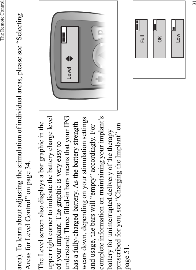 The Remote Control31area). To learn about adjusting the stimulation of individual areas, please see “Selecting Areas for Level Control” on page 34.The Level screen also displays a bar graphic in the upper right corner to indicate the battery charge level of your implant. The graphic is very easy to understand: Three filled-in bars means that your IPG has a fully-charged battery. As the battery strength wears down, depending on your stimulation settings and usage, the bars will “empty” accordingly. For complete information on maintaining your implant’s battery for uninterrupted delivery of the therapy prescribed for you, see “Charging the Implant” on page 51.OKFullLow