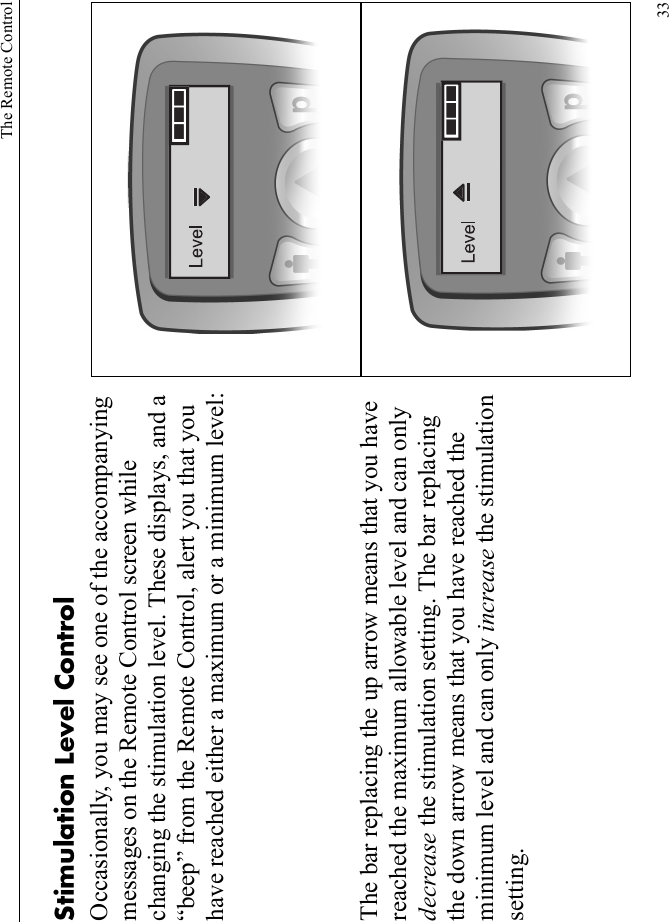The Remote Control33Stimulation Level ControlOccasionally, you may see one of the accompanying messages on the Remote Control screen while changing the stimulation level. These displays, and a “beep” from the Remote Control, alert you that you have reached either a maximum or a minimum level:The bar replacing the up arrow means that you have reached the maximum allowable level and can only decrease the stimulation setting. The bar replacing the down arrow means that you have reached the minimum level and can only increase the stimulation setting.