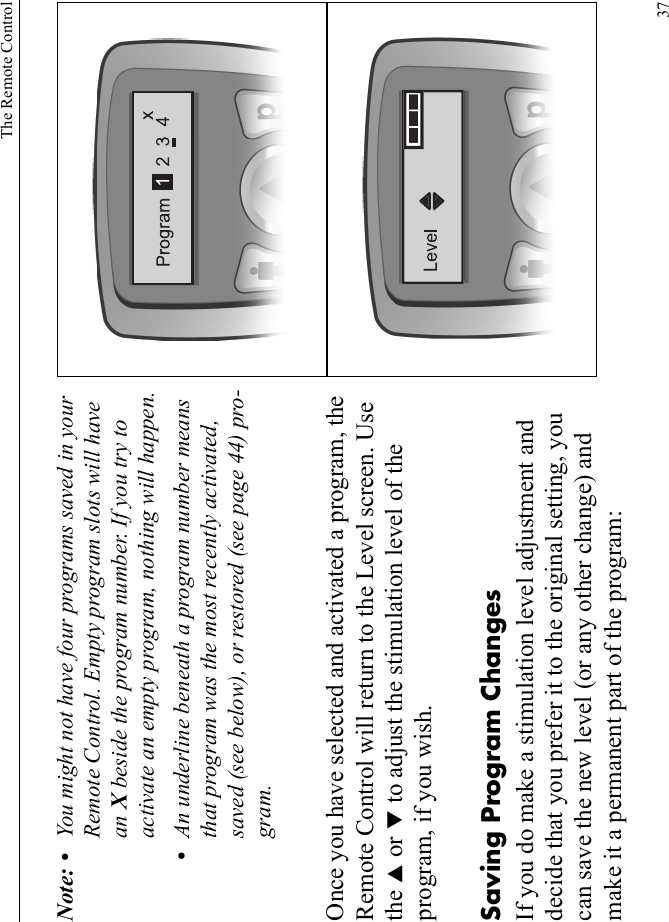 The Remote Control37Note: • You might not have four programs saved in your Remote Control. Empty program slots will have an X beside the program number. If you try to activate an empty program, nothing will happen.•An underline beneath a program number means that program was the most recently activated, saved (see below), or restored (see page 44) pro-gram.Once you have selected and activated a program, the Remote Control will return to the Level screen. Use the S or T to adjust the stimulation level of the program, if you wish. Saving Program ChangesIf you do make a stimulation level adjustment and decide that you prefer it to the original setting, you can save the new level (or any other change) and make it a permanent part of the program: