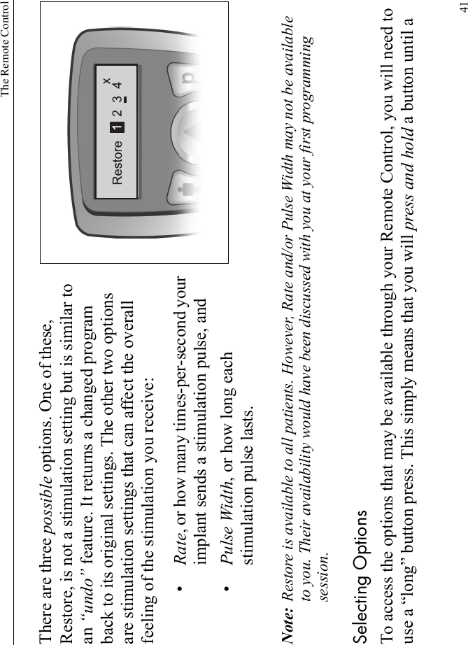 The Remote Control41There are three possible options. One of these, Restore, is not a stimulation setting but is similar to an “undo” feature. It returns a changed program back to its original settings. The other two options are stimulation settings that can affect the overall feeling of the stimulation you receive:•Rate, or how many times-per-second your implant sends a stimulation pulse, and•Pulse Width, or how long each stimulation pulse lasts.Note: Restore is available to all patients. However, Rate and/or Pulse Width may not be available to you. Their availability would have been discussed with you at your first programming session.Selecting OptionsTo access the options that may be available through your Remote Control, you will need to use a “long” button press. This simply means that you will press and hold a button until a 