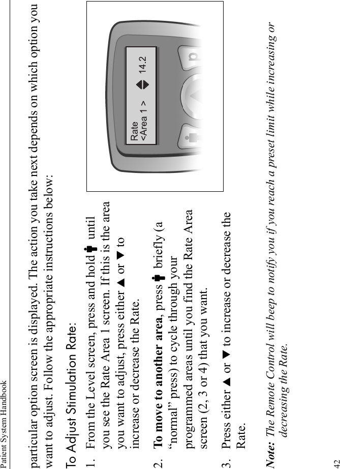 Patient System Handbook42particular option screen is displayed. The action you take next depends on which option you want to adjust. Follow the appropriate instructions below:To Adjust Stimulation Rate:1. From the Level screen, press and hold Cuntil you see the Rate Area 1 screen. If this is the area you want to adjust, press either S or T to increase or decrease the Rate.2. To move to another area, press Cbriefly (a “normal” press) to cycle through your programmed areas until you find the Rate Area screen (2, 3 or 4) that you want.3. Press either S or T to increase or decrease the Rate.Note: The Remote Control will beep to notify you if you reach a preset limit while increasing or decreasing the Rate.