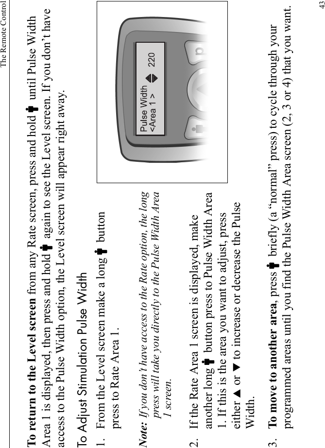 The Remote Control43To return to the Level screen from any Rate screen, press and hold Cuntil Pulse Width Area 1 is displayed, then press and hold Cagain to see the Level screen. If you don’t have access to the Pulse Width option, the Level screen will appear right away.To Adjust Stimulation Pulse Width1. From the Level screen make a long Cbutton press to Rate Area 1. Note: If you don’t have access to the Rate option, the long press will take you directly to the Pulse Width Area 1 screen.2. If the Rate Area 1 screen is displayed, make another long Cbutton press to Pulse Width Area 1. If this is the area you want to adjust, press either S or T to increase or decrease the Pulse Width.3. To move to another area, press Cbriefly (a “normal” press) to cycle through your programmed areas until you find the Pulse Width Area screen (2, 3 or 4) that you want.