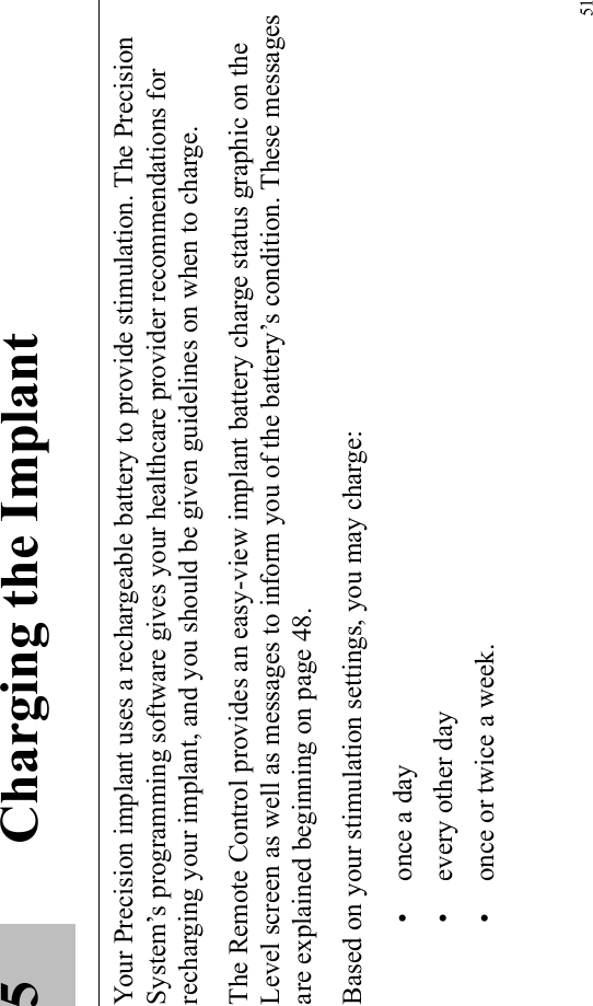 515 Charging the ImplantYour Precision implant uses a rechargeable battery to provide stimulation. The Precision System’s programming software gives your healthcare provider recommendations for recharging your implant, and you should be given guidelines on when to charge.The Remote Control provides an easy-view implant battery charge status graphic on the Level screen as well as messages to inform you of the battery’s condition. These messages are explained beginning on page 48. Based on your stimulation settings, you may charge: • once a day • every other day• once or twice a week.
