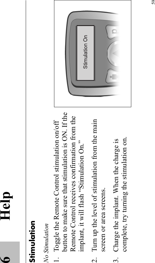 596HelpStimulationNo Stimulation1. Toggle the Remote Control stimulation on/off button to make sure that stimulation is ON. If the Remote Control receives confirmation from the implant, it will flash “Stimulation On.”2. Turn up the level of stimulation from the main screen or area screens.3. Charge the implant. When the charge is complete, try turning the stimulation on.